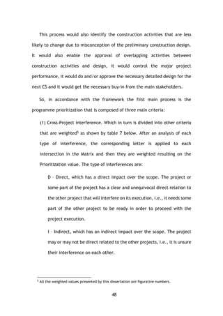 48
This process would also identify the construction activities that are less
likely to change due to misconception of the preliminary construction design.
It would also enable the approval of overlapping activities between
construction activities and design, it would control the major project
performance, it would do and/or approve the necessary detailed design for the
next CS and it would get the necessary buy-in from the main stakeholders.
So, in accordance with the framework the first main process is the
programme prioritization that is composed of three main criteria:
(1) Cross-Project interference. Which in turn is divided into other criteria
that are weighted5 as shown by table 7 below. After an analysis of each
type of interference, the corresponding letter is applied to each
intersection in the Matrix and then they are weighted resulting on the
Prioritization value. The type of interferences are:
D – Direct, which has a direct impact over the scope. The project or
some part of the project has a clear and unequivocal direct relation to
the other project that will interfere on its execution, i.e., it needs some
part of the other project to be ready in order to proceed with the
project execution.
I – Indirect, which has an indirect impact over the scope. The project
may or may not be direct related to the other projects, i.e., it is unsure
their interference on each other.
5
All the weighted values presented by this dissertation are figurative numbers.
 