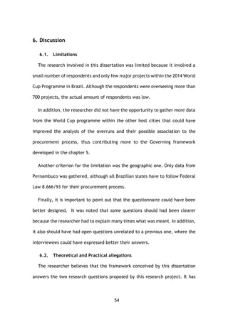 54
6. Discussion
6.1. Limitations
The research involved in this dissertation was limited because it involved a
small number of respondents and only few major projects within the 2014 World
Cup Programme in Brazil. Although the respondents were overseeing more than
700 projects, the actual amount of respondents was low.
In addition, the researcher did not have the opportunity to gather more data
from the World Cup programme within the other host cities that could have
improved the analysis of the overruns and their possible association to the
procurement process, thus contributing more to the Governing framework
developed in the chapter 5.
Another criterion for the limitation was the geographic one. Only data from
Pernambuco was gathered, although all Brazilian states have to follow Federal
Law 8.666/93 for their procurement process.
Finally, it is important to point out that the questionnaire could have been
better designed. It was noted that some questions should had been clearer
because the researcher had to explain many times what was meant. In addition,
it also should have had open questions unrelated to a previous one, where the
interviewees could have expressed better their answers.
6.2. Theoretical and Practical allegations
The researcher believes that the framework conceived by this dissertation
answers the two research questions proposed by this research project. It has
 