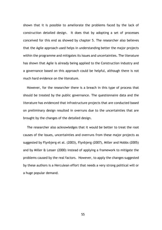 55
shown that it is possible to ameliorate the problems faced by the lack of
construction detailed design. It does that by adopting a set of processes
conceived for this end as showed by chapter 5. The researcher also believes
that the Agile approach used helps in understanding better the major projects
within the programme and mitigates its issues and uncertainties. The literature
has shown that Agile is already being applied to the Construction industry and
a governance based on this approach could be helpful, although there is not
much hard evidence on the literature.
However, for the researcher there is a breach in this type of process that
should be treated by the public governance. The questionnaire data and the
literature has evidenced that infrastructure projects that are conducted based
on preliminary design resulted in overruns due to the uncertainties that are
brought by the changes of the detailed design.
The researcher also acknowledges that it would be better to treat the root
causes of the issues, uncertainties and overruns from these major projects as
suggested by Flyvbjerg et al. (2003), Flyvbjerg (2007), Miller and Hobbs (2005)
and by Miller & Lesser (2000) instead of applying a framework to mitigate the
problems caused by the real factors. However, to apply the changes suggested
by these authors is a Herculean effort that needs a very strong political will or
a huge popular demand.
 