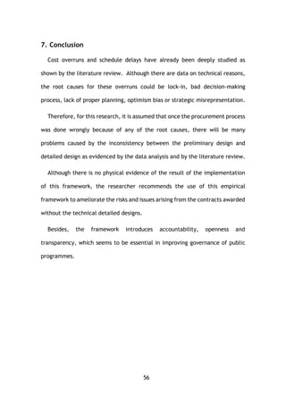 56
7. Conclusion
Cost overruns and schedule delays have already been deeply studied as
shown by the literature review. Although there are data on technical reasons,
the root causes for these overruns could be lock-in, bad decision-making
process, lack of proper planning, optimism bias or strategic misrepresentation.
Therefore, for this research, it is assumed that once the procurement process
was done wrongly because of any of the root causes, there will be many
problems caused by the inconsistency between the preliminary design and
detailed design as evidenced by the data analysis and by the literature review.
Although there is no physical evidence of the result of the implementation
of this framework, the researcher recommends the use of this empirical
framework to ameliorate the risks and issues arising from the contracts awarded
without the technical detailed designs.
Besides, the framework introduces accountability, openness and
transparency, which seems to be essential in improving governance of public
programmes.
 