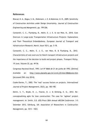 64
References
Blacud, N. A., Bogus, S. M., Diekmann, J. E. & Molennar, K. R., 2009. Sensitivity
of Construction Activities under Design Uncertainty. Journal of Construction
Engineering and Mangement, pp. 199-206.
Cantarelli, C. C., Flyvbjerg, B., Molin, E. J. E. & van Wee, B., 2010. Cost
Overruns in Large-scale Transportation Infrastructure Projects: Explanations
and Their Theoretical Embeddedness. European Journal of Transport and
Infrastructure Research, March, Issue 10(1), pp. 5-18.
Cantarelli, C. C., Molin, E. J. E., van Wee, B. & Flyvbjerg, B., 2012.
Characteristics of cost overruns for Dutch transport infrastructure projects and
the importance of the decision to build and project phases. Transport Policy,
19 June, Volume 22, pp. 49-56.
Congresso Nacional Brasil, 1993. Lei Nº 8666 de 21 de junho de 1993. [Online]
Available at: http://www.planalto.gov.br/ccivil_03/leis/l8666cons.htm
[Accessed 29th July 2014].
Cooke-Davies, T., 2002. The "real" success factors on projects. International
Journal of Project Management, 20(3), pp. 185-190.
Demir, S. T., Bryde, D. J., Fearon, D. J. & Ochieng, E. G., 2012. Re-
conceptualising agile for lean construction: The case for "agilean" project
management. In: Smith, S.D. (ED) Procs 28th Annual ARCOM Conference. 3-5
Setember 2012, Edinburg, UK: Association of Researchers in Construction
Management, pp. 1013 - 1023.
 