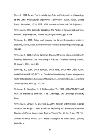 65
Elvin, G., 2003. Proven Practices in Design-Build and Fast-track. In: Proceedings
of the 2003 Architectural Engineering Conference. Austin, Texas, United
States. September, 17-20, 2003.: ASCE - American Society of Civil Engineers.
Flyvbjerg, B., 2005. Design by Deception: The Politics of Megaproject Approval.
Harvard Design Magazine, Volume 22(Spring/Summer), pp. 50-59.
Flyvbjerg, B., 2007. Policy and planning for large-infrastructure projects:
problems, causes, cures. Environment and Planning B: Planning and Design, pp.
578-597.
Flyvbjerg, B., 2008. Curbing Optimism Bias and Strategic Misrepresentation in
Planning: Reference Class Forecasting in Practice. European Planning Studies,
01 January, 16(1), pp. 3-21.
Flyvbjerg, B., 2011. OVER BUDGET, OVER TIME, OVER AND OVER AGAIN.
MANAGING MAJOR PROJECTS. In: The Oxford Handbook of Project Management
(Oxford Handbooks in Business and Management). Kindle Edition ed. s.l.:Oxford
University Press, USA, pp. 321-344.
Flyvbjerg, B., Bruzelius, N. & Rothengatter, W., 2003. MEGAPROJECTS AND
RISK: An anatomy of ambition. 1 ed. Cambridge, UK: Cambridge University
Press.
Flyvbjerg, B., Garbuio, M. & Lovallo, D., 2009. Delusion and Deception in Large
Infrastructure Projects: Two Models for Explaining and Preventing Executive
Disaster. California Management Review, Volume Vol. 51, No. 2, pp. 170-194.
Governo de Minas Gerais, 2014. Mapa Estratégico de Minas Gerais. [Online]
Available at:
 