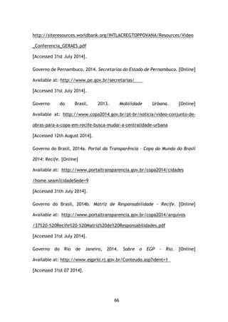 66
http://siteresources.worldbank.org/INTLACREGTOPPOVANA/Resources/Video
_Conferencia_GERAES.pdf
[Accessed 31st July 2014].
Governo de Pernambuco, 2014. Secretarias do Estado de Pernambuco. [Online]
Available at: http://www.pe.gov.br/secretarias/
[Accessed 31st July 2014].
Governo do Brasil, 2013. Mobilidade Urbana. [Online]
Available at: http://www.copa2014.gov.br/pt-br/noticia/video-conjunto-de-
obras-para-a-copa-em-recife-busca-mudar-a-centralidade-urbana
[Accessed 12th August 2014].
Governo do Brasil, 2014a. Portal da Transparência - Copa do Mundo do Brasil
2014: Recife. [Online]
Available at: http://www.portaltransparencia.gov.br/copa2014/cidades
/home.seam?cidadeSede=9
[Accessed 31th July 2014].
Governo do Brasil, 2014b. Matriz de Responsabilidade - Recife. [Online]
Available at: http://www.portaltransparencia.gov.br/copa2014/arquivos
/37%20-%20Recife%20-%20Matriz%20de%20Responsabilidades.pdf
[Accessed 31st July 2014].
Governo do Rio de Janeiro, 2014. Sobre o EGP - Rio. [Online]
Available at: http://www.egprio.rj.gov.br/Conteudo.asp?ident=1
[Accessed 31st 07 2014].
 