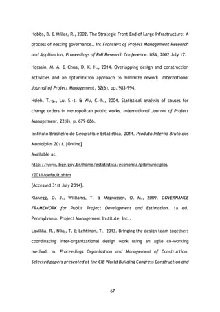 67
Hobbs, B. & Miller, R., 2002. The Strategic Front End of Large Infrastructure: A
process of nesting governance.. In: Frontiers of Project Management Research
and Application. Proceedings of PMI Research Conference. USA, 2002 July 17.
Hossain, M. A. & Chua, D. K. H., 2014. Overlapping design and construction
activities and an optimization approach to minimize rework. International
Journal of Project Management, 32(6), pp. 983-994.
Hsieh, T.-y., Lu, S.-t. & Wu, C.-h., 2004. Statistical analysis of causes for
change orders in metropolitan public works. International Journal of Project
Management, 22(8), p. 679–686.
Instituto Brasileiro de Geografia e Estatística, 2014. Produto Interno Bruto dos
Municípios 2011. [Online]
Available at:
http://www.ibge.gov.br/home/estatistica/economia/pibmunicipios
/2011/default.shtm
[Accessed 31st July 2014].
Klakegg, O. J., Williams, T. & Magnussen, O. M., 2009. GOVERNANCE
FRAMEWORK for Public Project Development and Estimation. 1a ed.
Pennsylvania: Project Management Institute, Inc..
Lavikka, R., Niku, T. & Lehtinen, T., 2013. Bringing the design team together:
coordinating inter-organizational design work using an agile co-working
method. In: Proceedings Organisation and Management of Construction.
Selected papers presented at the CIB World Building Congress Construction and
 
