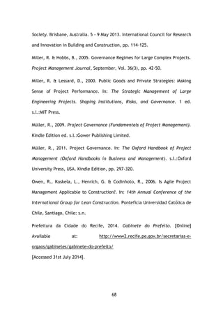 68
Society. Brisbane, Australia. 5 - 9 May 2013. International Council for Research
and Innovation in Building and Construction, pp. 114-125.
Miller, R. & Hobbs, B., 2005. Governance Regimes for Large Complex Projects.
Project Management Journal, September, Vol. 36(3), pp. 42-50.
Miller, R. & Lessard, D., 2000. Public Goods and Private Strategies: Making
Sense of Project Performance. In: The Strategic Management of Large
Engineering Projects. Shaping Institutions, Risks, and Governance. 1 ed.
s.l.:MIT Press.
Müller, R., 2009. Project Governance (Fundamentals of Project Management).
Kindle Edition ed. s.l.:Gower Publishing Limited.
Müller, R., 2011. Project Governance. In: The Oxford Handbook of Project
Management (Oxford Handbooks in Business and Management). s.l.:Oxford
University Press, USA. Kindle Edition, pp. 297-320.
Owen, R., Koskela, L., Henrich, G. & Codinhoto, R., 2006. Is Agile Project
Management Applicable to Construction?. In: 14th Annual Conference of the
International Group for Lean Construction. Ponteficia Universidad Católica de
Chile, Santiago, Chile: s.n.
Prefeitura da Cidade do Recife, 2014. Gabinete do Prefeito. [Online]
Available at: http://www2.recife.pe.gov.br/secretarias-e-
orgaos/gabinetes/gabinete-do-prefeito/
[Accessed 31st July 2014].
 