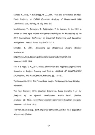 69
Samset, K., Berg, P. & Klakegg, O. J., 2006. Front end Governance of Major
Public Projects. In: EURAM (European Academy of Management) 2006
Conference. Oslo, Norway. 18 May 2006: s.n.
Senthilkumar, T., Benruben, R., Sakthirajan, T. & Sivaram, N. M., 2012. A
review on some agile project management techniques. In: Proceedings of the
2012 International Conference on Industrial Engineering and Operations
Management. Istabul, Turky. July 3-6 2012: s.n.
Sinnette, J., 2004. Accounting for Megaproject Dollars. [Online]
Available at:
http://www.fhwa.dot.gov/publications/publicroads/04jul/07.cfm
[Accessed 09 08 2014].
Son, J. & Rojas, E. M., 2011. Impact of Optimism Bias Regarding Organizational
Dynamics on Project Planning and Control. JOURNAL OF CONSTRUCTION
ENGINEERING AND MANAGEMENT, February, pp. 147-157.
The Economist, 2012. The Pernambuco model. The Economist, Issue October -
November.
The New Economy, 2012. Brazilian Enterprise. Suape Complex is at the
forefront of the dynamic development within Brazil. [Online]
Available at: http://www.theneweconomy.com/energy/brazilian-enterprise
[Accessed 13th June 2013].
The World Bank Group, 2014. Improved sanitation facilities (% of population
with access). [Online]
 