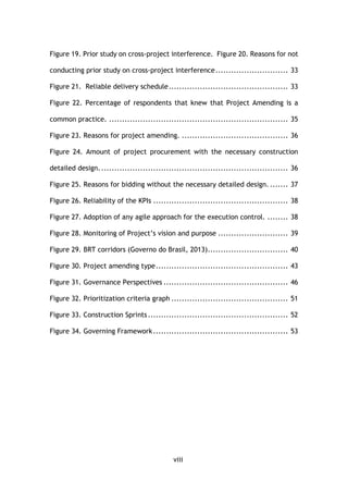 viii
Figure 19. Prior study on cross-project interference. Figure 20. Reasons for not
conducting prior study on cross-project interference............................ 33
Figure 21. Reliable delivery schedule.............................................. 33
Figure 22. Percentage of respondents that knew that Project Amending is a
common practice. ..................................................................... 35
Figure 23. Reasons for project amending. ......................................... 36
Figure 24. Amount of project procurement with the necessary construction
detailed design......................................................................... 36
Figure 25. Reasons for bidding without the necessary detailed design. ....... 37
Figure 26. Reliability of the KPIs .................................................... 38
Figure 27. Adoption of any agile approach for the execution control. ........ 38
Figure 28. Monitoring of Project’s vision and purpose ........................... 39
Figure 29. BRT corridors (Governo do Brasil, 2013)............................... 40
Figure 30. Project amending type................................................... 43
Figure 31. Governance Perspectives ................................................ 46
Figure 32. Prioritization criteria graph ............................................. 51
Figure 33. Construction Sprints...................................................... 52
Figure 34. Governing Framework.................................................... 53
 