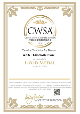 Cosmica Cia Ltda - La Toscana
KKO - Chocolate Wine
was awarded a
Gold Medal
at the CWSA 2016
CWSA IS THE BIGGEST & MOST PRESTIGIOUS WINE & SPIRITS COMPETITION IN HONG KONG & CHINA
Carefully selected as CWSA Judges are the top 100 BUYERS - Importers, Distributors and Retailers, all
based in Hong Kong and China. This important CWSA Medal is the most powerful endorsement of quality
and suitability for the Chinese market.
 
