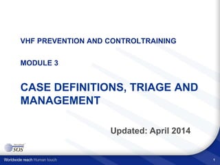 VHF PREVENTION AND CONTROLTRAINING
MODULE 3
CASE DEFINITIONS, TRIAGE AND
MANAGEMENT
Updated: April 2014
1
 