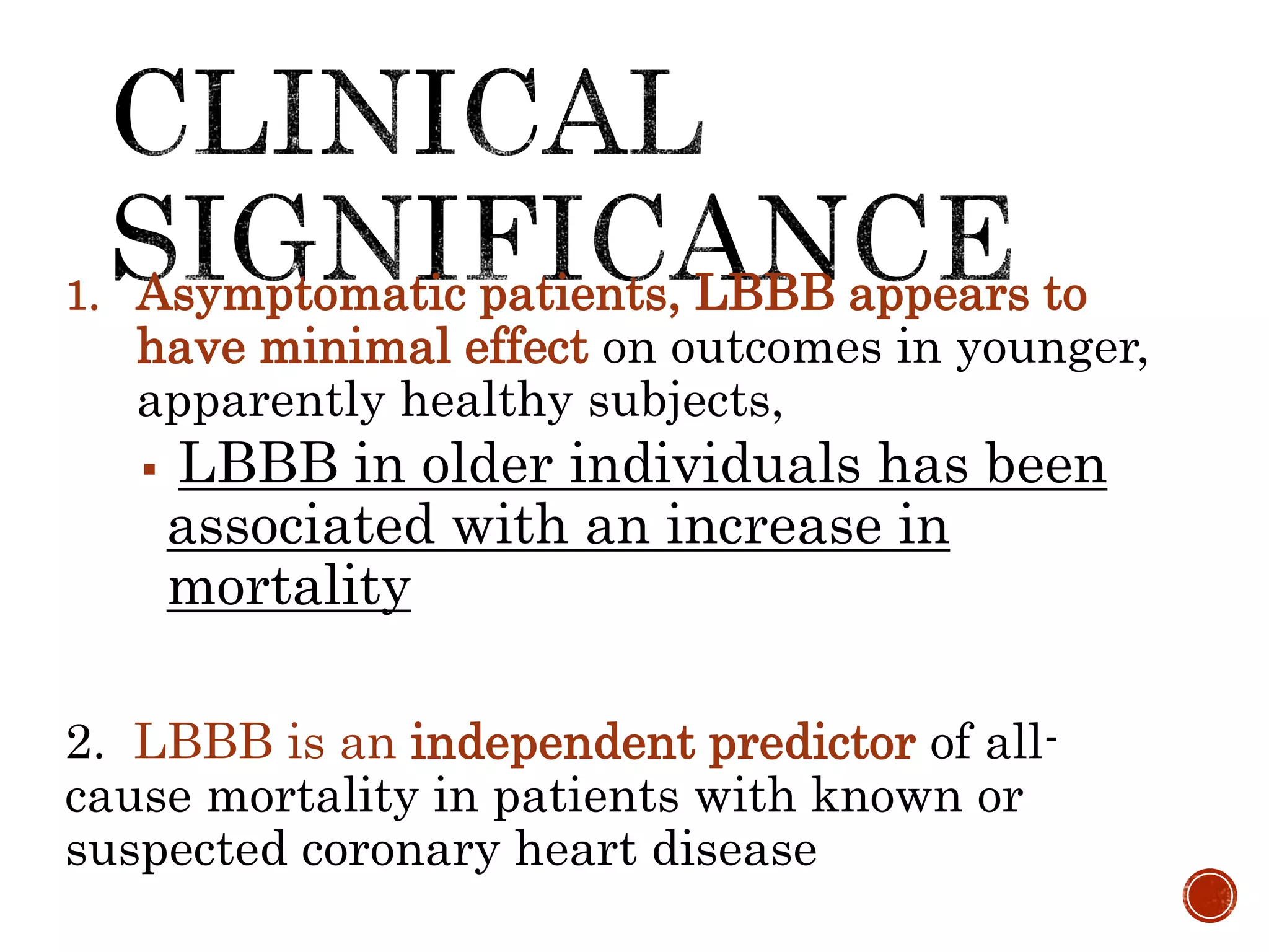 1. Asymptomatic patients, LBBB appears to
have minimal effect on outcomes in younger,
apparently healthy subjects,
 LBBB in older individuals has been
associated with an increase in
mortality
2. LBBB is an independent predictor of all-
cause mortality in patients with known or
suspected coronary heart disease
 