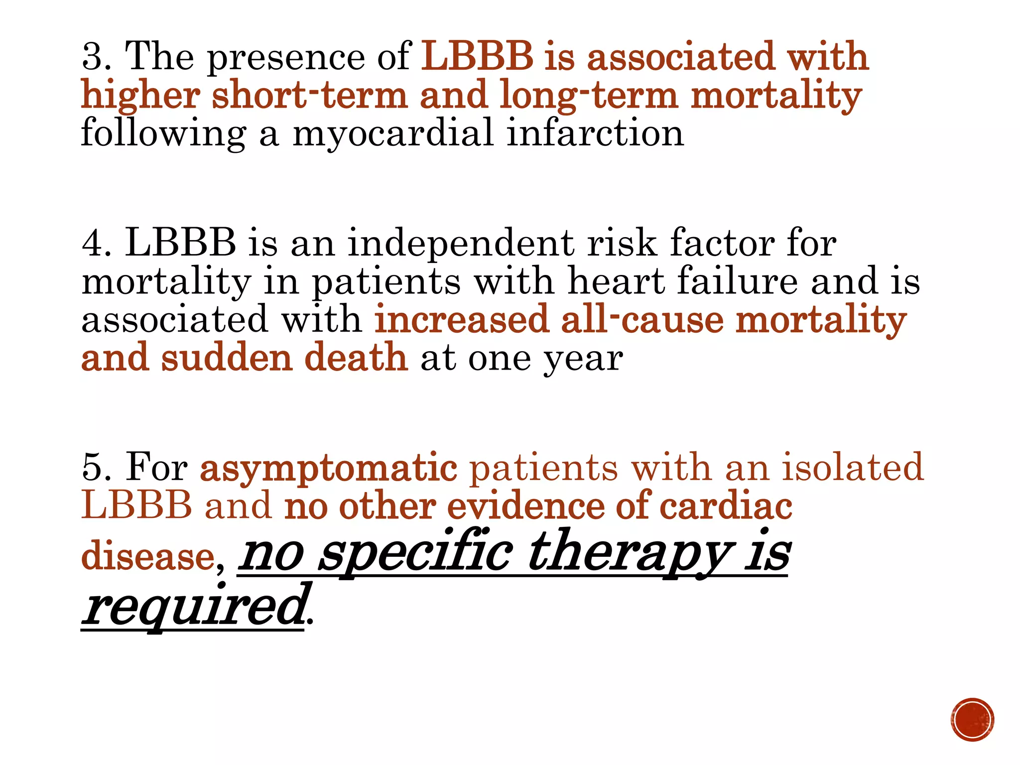 3. The presence of LBBB is associated with
higher short-term and long-term mortality
following a myocardial infarction
4. LBBB is an independent risk factor for
mortality in patients with heart failure and is
associated with increased all-cause mortality
and sudden death at one year
5. For asymptomatic patients with an isolated
LBBB and no other evidence of cardiac
disease, no specific therapy is
required.
 