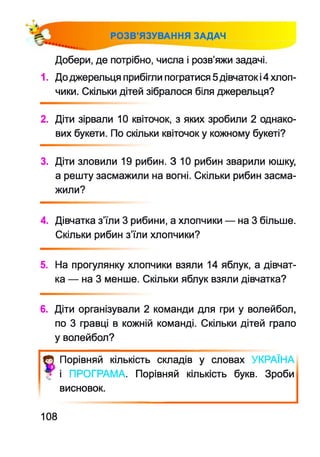 РОЗВ’ЯЗУВАННЯ ЗАДАЧ
Добери, де потрібно, числа і розв’яжи задачі.
1. До джерельця прибігли погратися 5дівчаток і4 хлоп­
чики. Скільки дітей зібралося біля джерельця?
2. Діти зірвали 10 квіточок, з яких зробили 2 однако­
вих букети. По скільки квіточок у кожному букеті?
3. Діти зловили 19 рибин. З 10 рибин зварили юшку,
а решту засмажили на вогні. Скільки рибин засма­
жили?
4. Дівчатка з’їли 3 рибини, а хлопчики — на 3 більше.
Скільки рибин з’їли хлопчики?
5. На прогулянку хлопчики взяли 14 яблук, а дівчат­
ка — на 3 менше. Скільки яблук взяли дівчатка?
6. Діти організували 2 команди для гри у волейбол,
по 3 гравці в кожній команді. Скільки дітей грало
у волейбол?
ф Порівняй кількість складів у словах 'КРАЇНА
Ф і ПРОГРАМА. Порівняй кількість букв. Зроби
висновок.
108
 
