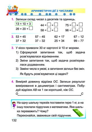 АРИФМЕТИЧНІ ДІЇ З ЧИСЛАМИ
® С е, е, с с є є е,
1. Запиши склад чисел з десятків та одиниць.
13 = 10 + 3 44 = + 75 = +
26 = 20 + 58 = + 96 = +
2. 53 + 45 5 7 - 4 5 62 + 17 6 7 - 1 2
37 + 32 3 7 - 3 2 25 + 34 9 9 - 7 7
3. У кіоск привезли ЗО кг картоплі й 10 кг моркви.
1) Сформулюй запитання так, щоб задача
розв’язувалася відніманням.
2) Зміни запитання так, щоб задача розв’язува­
лася додаванням.
3) Заміни числа в умові, а запитання запиши без змін.
Як будуть розв’язуватися ці задачі?
4. Виміряй довжину відрізка ОС. Запиши результат
вимірювання в дециметрах і сантиметрах. Побу­
дуй відрізок АВ на 1 см коротший, ніж ОС.
О
На одну шальку терезів поставили гирю 1 кг, а на
іншу поклали підручник з математики. Яка шаль­
ка переважить? Чому?
Переконайся, зваживши свій підручник.
132
 