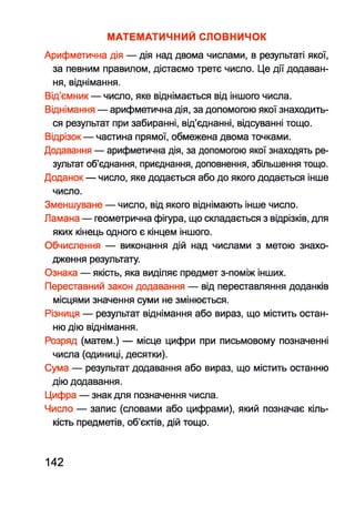 МАТЕМАТИЧНИЙ СЛОВНИЧОК
Арифметична дія — дія над двома числами, в результаті якої,
за певним правилом, дістаємо третє число. Це дії додаван­
ня, віднімання.
Від’ємник — число, яке віднімається від іншого числа.
Віднімання — арифметична дія, за допомогою якої знаходить­
ся результат при забиранні, від’єднанні, відсуванні тощо.
Відрізок — частина прямої, обмежена двома точками.
Додавання — арифметична дія, за допомогою якої знаходять ре­
зультат об’єднання, приєднання, доповнення, збільшення тощо.
Доданок — число, яке додається або до якого додається інше
число.
Зменшуване — число, від якого віднімають інше число.
Ламана — геометрична фігура, що складається з відрізків, для
яких кінець одного є кінцем іншого.
Обчислення — виконання дій над числами з метою знахо­
дження результату.
Ознака — якість, яка виділяє предмет з-поміж інших.
Переставний закон додавання — від переставляння доданків
місцями значення суми не змінюється.
Різниця — результат віднімання або вираз, що містить остан­
ню дію віднімання.
Розряд (матем.) — місце цифри при письмовому позначенні
числа (одиниці, десятки).
Сума — результат додавання або вираз, що містить останню
дію додавання.
Цифра — знак для позначення числа.
Число — запис (словами або цифрами), який позначає кіль­
кість предметів, об’єктів, дій тощо.
142
 