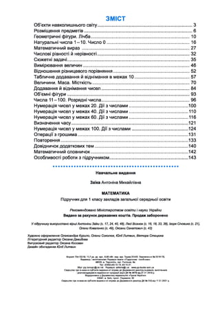ЗМІСТ
Об’єкти навколишнього світу......................................................................................З
Розміщення предметів..................................................................................................6
Геометричні фігури. Лічба..........................................................................................10
Натуральні числа 1 -1 0 . Число 0 ............................................................................16
Математичний в и р аз..................................................................................................27
Числові рівності й нерівності....................................................................................32
Сюжетні задачі...............................................................................................................35
Вимірювання величин.................................................................................................46
Відношення різницевого порівняння..................................................................... 52
Табличне додавання й віднімання в межах 1 0 .................................................. 57
Величини. Маса. Місткість........................................................................................ 70
Додавання й віднімання чисел................................................................................84
Об’ємні фігури...............................................................................................................93
Числа 11-100. Розрядні числа................................................................................96
Нумерація чисел у межах 20. Дії з числами.....................................................100
Нумерація чисел у межах 40. Дії з числами..................................................... 110
Нумерація чисел у межах 60. Дії з числами..................................................... 116
Визначення часу......................................................................................................... 121
Нумерація чисел у межах 100. Дії з числами...................................................124
Операції з грошима................................................................................................... 131
Повторення...................................................................................................................133
Довідничок додаткових те м ....................................................................................140
Математичний словничок....................................................................................... 142
Особливості роботи з підручником.......................................................................143
Навчальне видання
Заїка Антоніна Михайлівна
МАТЕМАТИКА
Підручник для 1 класу закладів загальної середньої освіти
Рекомендовано Міністерством освіти і науки України
Видано за рахунок державних коштів. Продаж заборонено
У підручнику використано вірші Антоніни Заїки (с. 17, 24, 40, 48), Лесі Вознюк (с. 16, 18, 33, 38), Ігоря Січовика (с. 21),
Олени Коваленко (с. 49), Оксани Сенатович (с. 43)
Художнє оформлення Олександра Курило, Олени Соколюк, Ю ліїЛитвин, Віктора Стецюка
Літературний редактор Оксана Давидова
Випусковий редактор Оксана Косован
Дизайн обкладинки Ю лії Литвин
Формат 70x100/16.11,7 ум. др. арк., 9,95 обп.-вид. арк. Тираж 22430. Замовлення № 0218175.
Видавець і виготовлювач Редакція газети «Підручники і посібники».
46000, м. Тернопіль, вул. Поліська, 6а.
Тел. (0352)-43-15-15; 43-10-21.
Збут: pip.temopil@ukr.net Редакція: е<Могіа@і.иа www.pp-books.com.ua
Свідоцтво про внесення суб'єкта видавничої справи до Державного реєстру видавців, виготівників
і розповскаджувачів видавничої продукції серія ДК № 4678 від 21.01.2014 р.
Віддруковано у Державному видавництві «Преса України»
03047, м. Київ, просп. Перемоги, 50
Свідоцтво про внесення суб’єкта видавничої справи до Державного реєстру ДК № 310 від 11.01.2001 р.
 