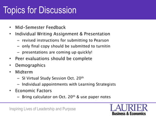 Topics for Discussion
 •   Mid-Semester Feedback
 •   Individual Writing Assignment & Presentation
     – revised instructions for submitting to Pearson
     – only ﬁnal copy should be submitted to turnitin
     – presentations are coming up quickly!
 •   Peer evaluations should be complete
 •   Demographics
 •   Midterm
     – SI Virtual Study Session Oct. 20th
     – Individual appointments with Learning Strategists
 •   Economic Factors
     – Bring calculator on Oct. 20th & use paper notes


 Inspiring Lives of Leadership and Purpose
 