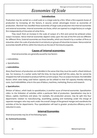 Managerial Economics&Financial Analysis
1| Mohammad Imran
Economies Of Scale
Introduction
Production may be carried on a small scale or o a large scale by a firm. When a firm expands itssize of
production by increasing all the factors, it secures certain advantages known as economies of
production. Marshall has classified these economies of large-scale production into internal economies
and external economies. Internal economies are those, which are opened to a single factory or a single
firm independently of the action of other firms.
They result from an increase in the scale of output of a firm and cannot be achieved unless
output increases. Hence internal economies depend solely upon the size of the firm and are different
for different firms. External economies are those benefits, which are shared in by a number of firms or
industries when the scale of production in an industry or groups of industries increases. Hence external
economies benefit all firms within the industry as the size of the industry expands.
Causes of internal economies:
Internaleconomies are generallycaused by two factors
1. Indivisibilities
2. Specialization.
1. Indivisibilities
Many fixed factors of production are indivisible in the sense that they must be used in a fixed minimum
size. For instance, if a worker works half the time, he may be paid half the salary. But he cannot be
chopped into half andasked to produce half the current output.Thus as output increases the indivisible
factors which were being used below capacity can be utilized to their full capacity thereby reducing
costs. Such indivisibilities arise in the case of labour, machines, marketing, finance and research.
2. Specialization.
Division of labour, which leads to specialization, is another cause of internal economies. Specialization
refers to the limitation of activities within a particular field of production. Specialization may be in
labour, capital, machinery and place. For example, the production process may be split into four
departments relation to manufacturing, assembling, packing and marketing under the charge of
separate managers who may work under the overall charge of the general manger and coordinate the
activities of the for departments. Thus specialization will lead to greater productive efficiency and to
reduction in costs.
Internal Economies
Internal economies may be of the following types.
A). Technical Economies.
 