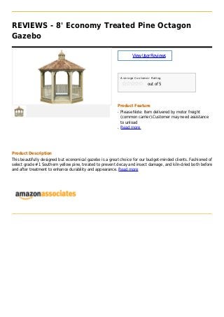 REVIEWS - 8' Economy Treated Pine Octagon
Gazebo
ViewUserReviews
Average Customer Rating
out of 5
Product Feature
Please Note: Item delivered by motor freightq
(common carrier).Customer may need assistance
to unload
Read moreq
Product Description
This beautifully designed but economical gazebo is a great choice for our budget-minded clients. Fashioned of
select grade #1 Southern yellow pine, treated to prevent decay and insect damage, and kiln-dried both before
and after treatment to enhance durability and appearance. Read more
 