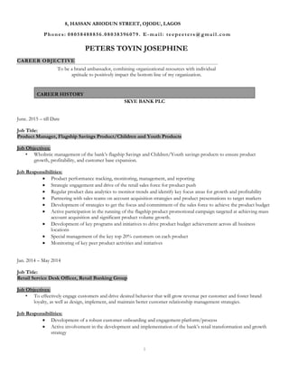 1
PETERS TOYIN JOSEPHINE
CAREER OBJECTIVE
To be a brand ambassador, combining organizational resources with individual
aptitude to positively impact the bottom line of my organization.
SKYE BANK PLC
June. 2015 – till Date
Job Title:
Product Manager, Flagship Savings Product/Children and Youth Products
Job Objectives:
• Wholistic management of the bank’s flagship Savings and Children/Youth savings products to ensure product
growth, profitability, and customer base expansion.
Job Responsibilities:
 Product performance tracking, monitoring, management, and reporting
 Strategic engagement and drive of the retail sales force for product push
 Regular product data analytics to monitor trends and identify key focus areas for growth and profitability
 Partnering with sales teams on account acquisition strategies and product presentations to target markets
 Development of strategies to get the focus and commitment of the sales force to achieve the product budget
 Active participation in the running of the flagship product promotional campaign targeted at achieving mass
account acquisition and significant product volume growth.
 Development of key programs and initiatives to drive product budget achievement across all business
locations
 Special management of the key top 20% customers on each product
 Monitoring of key peer product activities and initiatives
Jan. 2014 – May 2014
Job Title:
Retail Service Desk Officer, Retail Banking Group
Job Objectives:
• To effectively engage customers and drive desired behavior that will grow revenue per customer and foster brand
loyalty, as well as design, implement, and maintain better customer relationship management strategies.
Job Responsibilities:
 Development of a robust customer onboarding and engagement platform/process
 Active involvement in the development and implementation of the bank’s retail transformation and growth
strategy
8, HASSAN ABIODUN STREET, OJODU, LAGOS
Phones: 08058488856.08038396079. E-mail: teepeeters@gmail.com
CAREER HISTORY
 