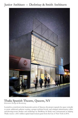 Junior Architect - Desbrisay & Smith Architects
Thalia Spanish Theatre, Queens, NY
Schematic Design & Rendering
Located in a storefront in the Sunnyside section of Queens, this project expands the space vertically
to create additional audience seating, a proper technical booth, and enlarged administrative office
and dressing rooms. Studies and renderings by DesBrisay & Smith were instrumental in helping
Thalia receive a $4.3 million capital improvement grant from the City of New York in 2014.
 