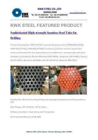 KWK STEEL CO.,LTD
ISO9001:2008
Tel: +86-576-88805030 Fax: +86-576-88809380
E-mail: sales@kwksteel.com
www.kwksteel.com
Address: E801, Xintai Square, Taizhou, Zhejiang, China 318000
KWK STEEL FEATURED PRODUCT
Sophisticated High-strength Seamless Steel Tube for
Drilling
Product Description: KWK STEEL's own developed product KWK600(XJY600),
KWK750(XJY750), KWK850(XJY850) seamless precision mineral exploration
tubes could meet with the requirements of straightness, concentricity and yield
strength, according to Chines Standard (GB/T9808), Japanese (JIS G3465), Russia
(GOST 8467), American (DCDMA), British (BS4019), Swedish (METRIC).
Application: Wire-line coring drilling rod, geology prospecting, drilling machine,
etc.
Size Range: OD 33-89mm, WT 2-10mm.
Delivery Condition: Quenching and Tempering
Drilling Depth Record: 2706.68M
 