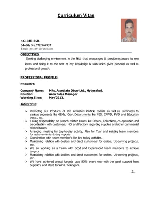 Curriculum Vitae
P.GIRIDHAR.
Mobile No.7702964937
E-mail: pvss1971@yahoo.com
___________________________________________________________________________________
OBJECTIVES:
Seeking challenging environment in the field, that encourages & provide exposure to new
ideas and doing it to the best of my knowledge & skills which gives personal as well as
professional growth.
PROFESSIONAL PROFILE:
PRESENT:
Company Name: M/s. Associate Décor Ltd., Hyderabad.
Position: Area Sales Manager.
Working Since: May’2012.
Job Profile:
 Promoting our Products of Pre laminated Particle Boards as well as Laminates to
various segments like OEMs, Govt.Departments like MES, CPWD, PWD and Education
Dept., etc.
 Taking responsibility on Branch related issues like Orders, Collections, co-operation and
co-ordination with customers, HO and Factory regarding supplies and other commercial
related issues.
 Arranging meeting for day-to-day activity, Plan for Tour and insisting team members
for achievements & daily reports.
 Coordination with team member’s for day today activities.
 Maintaining relation with dealers and direct customers’ for orders, Up-coming projects,
etc.
 We are working as a Team with Good and Experienced team members to achieve
targets.
 Maintaining relation with dealers and direct customers’ for orders, Up-coming projects,
etc.
 We have achieved annual targets upto 80% every year with the great support from
Superiors and Plant for AP & Telangana.
.2..
 