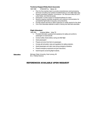 Technical Support/Help Desk Associate
1997-1999 SYNAVANT Inc. Atlanta, GA
 Part of a five-member team to provide comprehensive word processing,
technical consulting and systems troubleshooting to over 3000 sales reps.
 Support proprietary software: Cornerstone 1.64, Microsoft Office 95 & 97,
Lotus Notes, and Internet access
 Participate in onsite support of hardware/software for client
 Receive ongoing corporate recognition and customer commendation for
consistently high levels of accuracy and productivity.
 Provide support services to office supervisor to create reports for the client
 One of two associates selected to assist in training new help desk associates
Flight Attendant
1992-1993 American Airlines Irving, TX
 Provided information, guidance and assistance for safety and comfort to
passengers on board aircraft.
 Conduct safety checks before, during and after flight
 Greet passengers!
 Prepare and serve food items to passengers.
 Comply with all aviation rules and regulations for safety protection.
 Assist passengers and cabin crew during emergency situations.
 Present emergency equipment and give instructions.
 Submit reports concerning flight incidents.
Education Michigan State University, East Lansing, MI
B.A., Political Science
REFERENCES AVAILABLE UPON REQUEST
 