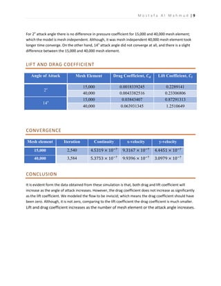 M o s t a f a A l M a h m u d | 9
For 2o
attack angle there is no difference in pressure coefficient for 15,000 and 40,000 mesh element;
which the model is mesh independent. Although, it was mesh independent 40,000 mesh element took
longer time converge. On the other hand, 14o
attack angle did not converge at all, and there is a slight
difference between the 15,000 and 40,000 mesh element.
LIFT AND DRAG COEFFICIENT
Angle of Attack Mesh Element Drag Coefficient, 𝑪 𝒅 Lift Coefficient, 𝑪𝒍
2o 15,000 0.0018339245 0.2289141
40,000 0.0043382516 0.23306806
14o
15,000 0.03843407 0.87291313
40,000 0.063931345 1.2510649
CONVERGENCE
Mesh element Iteration Continuity x-velocity y-velocity
15,000 2,540 4.5319 × 10−7
9.3167 × 10−7
4.4451 × 10−7
40,000 3,584 5.3753 × 10−7
9.9396 × 10−7
3.0979 × 10−7
CONCLUSION
It is evident form the data obtained from these simulation is that, both drag and lift coefficient will
increase as the angle of attack increases. However, the drag coefficient does not increase as significantly
as the lift coefficient. We modeled the flow to be inviscid; which means the drag coefficient should have
been zero. Although, it is not zero, comparing to the lift coefficient the drag coefficient is much smaller.
Lift and drag coefficient increases as the number of mesh element or the attack angle increases.
 