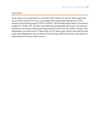 M o s t a f a A l M a h m u d | 1
ABSTRACT
In this report, a low-speed airfoil over the NACA 0012 airfoil at 2° and 14° attack angles with
the given inlet velocity of 0.25 m/s, was modeled and computational fluid dynamic (CFD)
analysis were performed using FLUENT in ANSYS. The Reynolds number based on the chord is
roughly 𝑅𝑒 = 2.88 × 106
. The flow was modeled as incompressible and inviscid. All setup and
procedures were done by following the steps provided Cornel University website. Though, mesh
independence was achieved for 2° attack angle, for 14° attack angle; which is more than the stall
angle, mesh independence was not achieved. Lift and drag coefficient increases as the number of
mesh element or the attack angle increases.
 