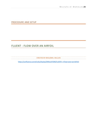 M o s t a f a A l M a h m u d | 25
PROCEDURE AND SETUP
FLUENT - FLOW OVER AN AIRFOIL
CREATED BY BENJAMIN J MULLEN
https://confluence.cornell.edu/display/SIMULATION/FLUENT+-+Flow+over+an+Airfoil
 