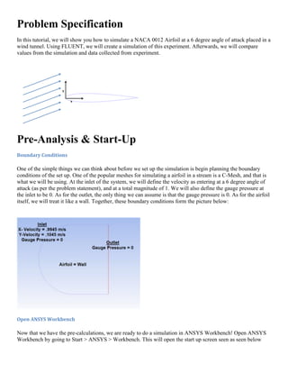 Problem Specification
In this tutorial, we will show you how to simulate a NACA 0012 Airfoil at a 6 degree angle of attack placed in a
wind tunnel. Using FLUENT, we will create a simulation of this experiment. Afterwards, we will compare
values from the simulation and data collected from experiment.
Pre-Analysis & Start-Up
Boundary Conditions
One of the simple things we can think about before we set up the simulation is begin planning the boundary
conditions of the set up. One of the popular meshes for simulating a airfoil in a stream is a C-Mesh, and that is
what we will be using. At the inlet of the system, we will define the velocity as entering at a 6 degree angle of
attack (as per the problem statement), and at a total magnitude of 1. We will also define the gauge pressure at
the inlet to be 0. As for the outlet, the only thing we can assume is that the gauge pressure is 0. As for the airfoil
itself, we will treat it like a wall. Together, these boundary conditions form the picture below:
Open ANSYS Workbench
Now that we have the pre-calculations, we are ready to do a simulation in ANSYS Workbench! Open ANSYS
Workbench by going to Start > ANSYS > Workbench. This will open the start up screen seen as seen below
 
