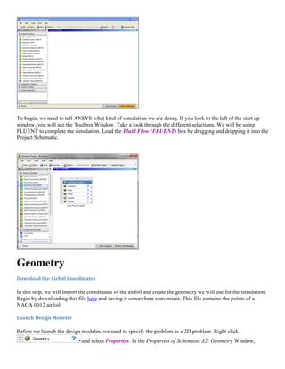 To begin, we need to tell ANSYS what kind of simulation we are doing. If you look to the left of the start up
window, you will see the Toolbox Window. Take a look through the different selections. We will be using
FLUENT to complete the simulation. Load the Fluid Flow (FLUENT) box by dragging and dropping it into the
Project Schematic.
Geometry
Download the Airfoil Coordinates
In this step, we will import the coordinates of the airfoil and create the geometry we will use for the simulation.
Begin by downloading this file here and saving it somewhere convenient. This file contains the points of a
NACA 0012 airfoil.
Launch Design Modeler
Before we launch the design modeler, we need to specify the problem as a 2D problem. Right click
and select Properties. In the Properties of Schematic A2: Geometry Window,
 
