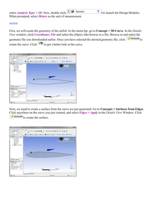 select Analysis Type > 2D. Now, double click to launch the Design Modeler.
When prompted, select Meters as the unit of measurement.
Airfoil
First, we will create the geometry of the airfoil. In the menu bar, go to Concept > 3D Curve. In the Details
View window, click Coordinates File and select the ellipsis to browse to a file. Browse to and select the
geometry file you downloaded earlier. Once you have selected the desired geometry file, click to
create the curve. Click to get a better look at the curve.
Next, we need to create a surface from the curve we just generated. Go to Concepts > Surfaces from Edges.
Click anywhere on the curve you just created, and select Edges > Apply in the Details View Window. Click
to create the surface.
 