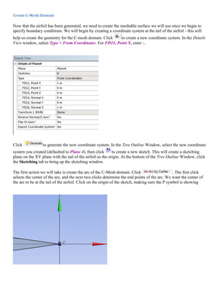 Create C-Mesh Domain
Now that the airfoil has been generated, we need to create the meshable surface we will use once we begin to
specify boundary conditions. We will begin by creating a coordinate system at the tail of the airfoil - this will
help us create the geometry for the C-mesh domain. Click to create a new coordinate system. In the Details
View window, select Type > From Coordinates. For FD11, Point X, enter 1.
Click to generate the new coordinate system. In the Tree Outline Window, select the new coordinate
system you created (defaulted to Plane 4), then click to create a new sketch. This will create a sketching
plane on the XY plane with the tail of the airfoil as the origin. At the bottom of the Tree Outline Window, click
the Sketching tab to bring up the sketching window.
The first action we will take is create the arc of the C-Mesh domain. Click . The first click
selects the center of the arc, and the next two clicks determine the end points of the arc. We want the center of
the arc to be at the tail of the airfoil. Click on the origin of the sketch, making sure the P symbol is showing
 