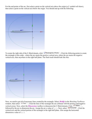 For the end points of the arc, first select a point on the vertical axis above the origin (a C symbol will show),
then select a point on the vertical axis below the origin. You should end up with the following:
To create the right side of the C-Mesh donain, click . Click the following points to create
the rectangle in this order - where the arc meets the positive vertical axis, where the arc meets the negative
vertical axis, then anywhere in the right half plane. The final result should look like this:
Now, we need to get rid of necessary lines created by the rectangle. Select Modify in the Sketching Toolboxes
window, then select . Click the lines of the rectangle the are collinear with the positive and negative
vertical axises. Now, select the Dimensions toolbox to dimension the C-Mesh domain. Click ,
followed by the arc to dimension the arc. Assign the arc a value of 12.5. Next, select . Click the
vertical axis and the vertical portion of the rectangle in the right half plane. Also assign the horizontal
dimension a value of 12.5.
 