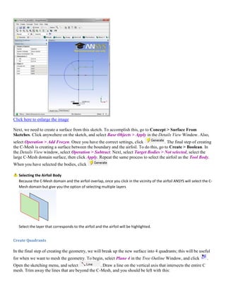 Click here to enlarge the image
Next, we need to create a surface from this sketch. To accomplish this, go to Concept > Surface From
Sketches. Click anywehere on the sketch, and select Base Objects > Apply in the Details View Window. Also,
select Operation > Add Frozen. Once you have the correct settings, click . The final step of creating
the C-Mesh is creating a surface between the boundary and the airfoil. To do this, go to Create > Boolean. In
the Details View window, select Operation > Subtract. Next, select Target Bodies > Not selected, select the
large C-Mesh domain surface, then click Apply. Repeat the same process to select the airfoil as the Tool Body.
When you have selected the bodies, click
Selecting the Airfoil Body
Because the C-Mesh domain and the airfoil overlap, once you click in the vicinity of the airfoil ANSYS will select the C-
Mesh domain but give you the option of selecting multiple layers
Select the layer that corresponds to the airfoil and the airfoil will be highlighted.
Create Quadrants
In the final step of creating the geometry, we will break up the new surface into 4 quadrants; this will be useful
for when we want to mesh the geometry. To begin, select Plane 4 in the Tree Outline Window, and click .
Open the sketching menu, and select . Draw a line on the vertical axis that intersects the entire C
mesh. Trim away the lines that are beyond the C-Mesh, and you should be left with this:
 