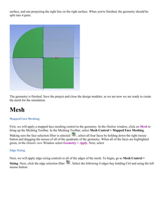 surface, and one projecting the right line on the right surface. When you're finished, the geometry should be
split into 4 parts.
The geometry is finished. Save the project and close the design modeler, as we are now we are ready to create
the mesh for the simulation.
Mesh
Mapped Face Meshing
First, we will apply a mapped face meshing control to the geometry. In the Outline window, click on Mesh to
bring up the Meshing Toolbar. In the Meshing Toolbar, select Mesh Control > Mapped Face Meshing.
Making sure the face selection filter is selected , select all four faces by holding down the right mouse
button and dragging the mouse of all of the quadrants of the geometry. When all of the faces are highlighted
green, in the Details view Window select Geometry > Apply. Next, select
Edge Sizing
Next, we will apply edge sizing controls to all of the edges of the mesh. To begin, go to Mesh Control >
Sizing. Next, click the edge selection filter . Select the following 4 edges buy holding Ctrl and using the left
mouse button:
 