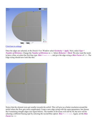 Click here to enlarge
Once the edges are selected, in the Details View Window select Geometry > Apply. Next, select Type >
Number of Divisions. Change the Number of Divisions to 50. Select Behavior > Hard. We also want the mesh
to have a bias, so select the first bias type: Bais > ----- — - -, and give the edge sizing a Bias Factor of 150. The
Edge sizing should now look like this:
Notice that the element sizes get smaller towards the airfoil. This will give us a better resolution around the
airfoil where the flow gets more complicated. Create a new edge sizing with the same parameters, but choose
the 4 remaining straight edges (see figure below). The number of divisions will still be 50, but now will be
selecting a different biasing type by selecting the second Bias option: Bias > - - — -----. Again, set the Bias
Factor to 150
 