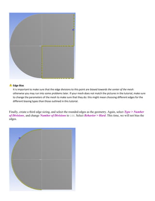Edge Bias
It is important to make sure that the edge divisions to this point are biased towards the center of the mesh:
otherwise you may run into some problems later. If your mesh does not match the pictures in the tutorial, make sure
to change the parameters of the mesh to make sure that they do: this might mean choosing different edges for the
different biasing types than those outlined in this tutorial.
Finally, create a third edge sizing, and select the rounded edges as the geometry. Again, select Type > Number
of Divisions, and change Number of Divisions to 100. Select Behavior > Hard. This time, we will not bias the
edges.
 