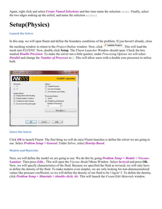 Again, right click and select Create Named Selections and this time name the selection inlet. Finally, select
the two edges making up the airfoil, and name the selection airfoil
Setup(Physics)
Launch the Solver
In this step, we will open fluent and define the boundary conditions of the problem. If you haven't already, close
the meshing window to return to the Project Outline window. Now, click . This will load the
mesh into FLUENT. Now, double click Setup. The Fluent Launcher Window should open. Check the box
marked Double Precision. To make the solver run a little quicker, under Processing Options we will select
Parallel and change the Number of Processes to 2. This will allow users with a double core processor to utilize
both.
Select the Solver
Click OK to launch Fluent. The first thing we will do once Fluent launches is define the solver we are going to
use. Select Problem Setup > General. Under Solver, select Density-Based.
Models and Materials
Next, we will define the model we are going to use. We do this by going Problem Setup > Models > Viscous-
Laminar. Then press Edit... This will open the Viscous Model Menu Window. Select Inviscid and press OK.
Now, we will specify characteristics of the fluid. Because we specified the fluid as inviscid, we will only have
to define the density of the fluid. To make matters even simpler, we are only looking for non-dimensionalized
values like pressure coefficient, so we will define the density of our fluid to be 1 kg/m^3. To define the density,
click Problem Setup > Materials > (double click) Air. This will launch the Create/Edit Materials window.
 
