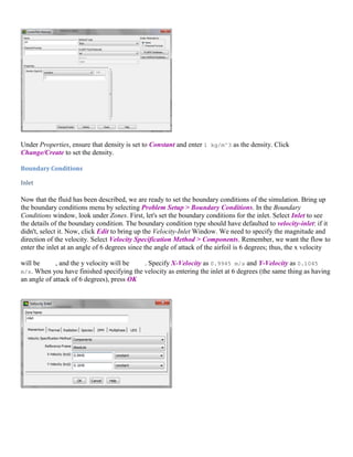 Under Properties, ensure that density is set to Constant and enter 1 kg/m^3 as the density. Click
Change/Create to set the density.
Boundary Conditions
Inlet
Now that the fluid has been described, we are ready to set the boundary conditions of the simulation. Bring up
the boundary conditions menu by selecting Problem Setup > Boundary Conditions. In the Boundary
Conditions window, look under Zones. First, let's set the boundary conditions for the inlet. Select Inlet to see
the details of the boundary condition. The boundary condition type should have defaulted to velocity-inlet: if it
didn't, select it. Now, click Edit to bring up the Velocity-Inlet Window. We need to specify the magnitude and
direction of the velocity. Select Velocity Specification Method > Components. Remember, we want the flow to
enter the inlet at an angle of 6 degrees since the angle of attack of the airfoil is 6 degrees; thus, the x velocity
will be , and the y velocity will be . Specify X-Velocity as 0.9945 m/s and Y-Velocity as 0.1045
m/s. When you have finished specifying the velocity as entering the inlet at 6 degrees (the same thing as having
an angle of attack of 6 degrees), press OK
 