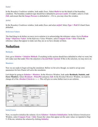 Outlet
In the Boundary Conditions window, look under Zones. Select Outlet to see the details of the boundary
condition. The boundary condition type should have defaulted to pressure-outlet: if it didn't, select it. Click
Edit, and ensure that the Gauge Pressure is defaulted to 0. If it is, you may close this window.
Airfoil
In the Boundary Conditions window, look under Zones and select airfoil. Select Type > Wall if it hasn't been
defaulted.
Reference Values
The final thing to do before we move on to solution is to acknowledge the reference values. Go to Problem
Setup > Reference Values. In the Reference Values Window, select Compute From > Inlet. Check the
reference values that appear to make sure they are as we have already set them.
Solution
Methods
First, go to Solution > Solution Methods. Everything in this section should have defaulted to what we want, but
let's make sure that under Flow the selection is Second Order Upwind. If this is the selection, we may move on.
Monitors
Now we are ready to begin solving the simulation. Before we hit solve though, we need to set up some
parameters for how Fluent will solve the simulation.
Let's begin by going to Solution > Monitors. In the Monitors Window, look under Residuals, Statistic, and
Force Monitors. Select Residuals - Print,Plot and press Edit. In the Residual Monitors Window, we want to
change all of the Absolute Criteria to 1e-6. This will give us some further trust in our solution.
Initial Guess
Now, we need to initialize the solution. Go to Solution > Solution Initialization. In the Solution Initialization
Window, select Compute From > Inlet. Ensure the values that appear are the same values we inputted in Step
5. If the are, initialize the solution by clicking Initialize.
 