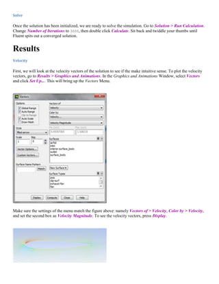 Solve
Once the solution has been initialized, we are ready to solve the simulation. Go to Solution > Run Calculation.
Change Number of Iterations to 3000, then double click Calculate. Sit back and twiddle your thumbs until
Fluent spits out a converged solution.
Results
Velocity
First, we will look at the velocity vectors of the solution to see if the make intuitive sense. To plot the velocity
vectors, go to Results > Graphics and Animations. In the Graphics and Animations Window, select Vectors
and click Set Up.... This will bring up the Vectors Menu.
Make sure the settings of the menu match the figure above: namely Vectors of > Velocity, Color by > Velocity,
and set the second box as Velocity Magnitude. To see the velocity vectors, press Display.
 