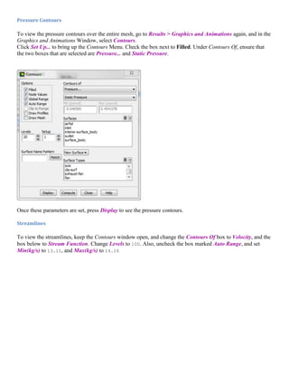 Pressure Contours
To view the pressure contours over the entire mesh, go to Results > Graphics and Animations again, and in the
Graphics and Animations Window, select Contours.
Click Set Up... to bring up the Contours Menu. Check the box next to Filled. Under Contours Of, ensure that
the two boxes that are selected are Pressure... and Static Pressure.
Once these parameters are set, press Display to see the pressure contours.
Streamlines
To view the streamlines, keep the Contours window open, and change the Contours Of box to Velocity, and the
box below to Stream Function. Change Levels to 100. Also, uncheck the box marked Auto Range, and set
Min(kg/s) to 13.11, and Max(kg/s) to 14.16
 