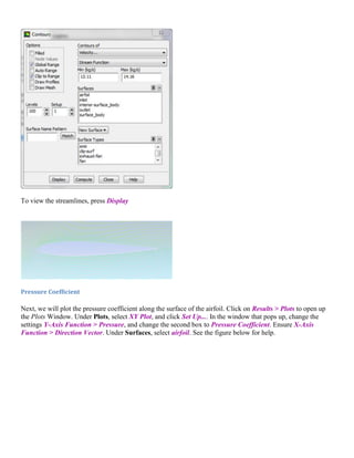 To view the streamlines, press Display
Pressure Coefficient
Next, we will plot the pressure coefficient along the surface of the airfoil. Click on Results > Plots to open up
the Plots Window. Under Plots, select XY Plot, and click Set Up.... In the window that pops up, change the
settings Y-Axis Function > Pressure, and change the second box to Pressure Coefficient. Ensure X-Axis
Function > Direction Vector. Under Surfaces, select airfoil. See the figure below for help.
 