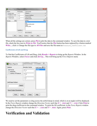 When all the settings are correct, press Plot to plot the data to the command window. To save the data to a text
file, check the box next to Write to File. You'll notice that the Plot button has been replaced by a button marked
Write..., click it. Change the file type to All Files and save the file name as Pressure_Coefficient.txt
Coefficients of Lift and Drag
To find the Coefficients of Lift and Drag, click Results > Reports to bring up the Reports Window. In the
Reports Window, select Forces and click Set Up.... This will bring up the Force Reports menu
We need to set the parameters so drag across the airfoil (keep in mind, which is at an angle) will be displayed.
In the Force Reports window change the Direction Vector such that X > .9945 and Y > .1045. Click Print to
print the drag coefficient to the command window. To print the lift coefficient, in the Force Reports window
change the Direction Vector such that X > -.1045 and Y > .9945. Again, press Print.
Verification and Validation
 