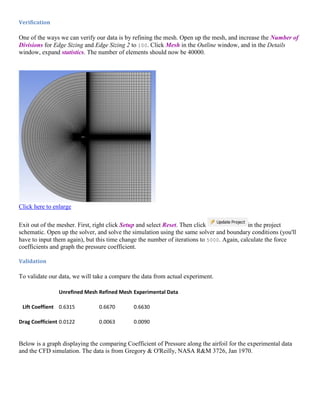 Verification
One of the ways we can verify our data is by refining the mesh. Open up the mesh, and increase the Number of
Divisions for Edge Sizing and Edge Sizing 2 to 100. Click Mesh in the Outline window, and in the Details
window, expand statistics. The number of elements should now be 40000.
Click here to enlarge
Exit out of the mesher. First, right click Setup and select Reset. Then click in the project
schematic. Open up the solver, and solve the simulation using the same solver and boundary conditions (you'll
have to input them again), but this time change the number of iterations to 5000. Again, calculate the force
coefficients and graph the pressure coefficient.
Validation
To validate our data, we will take a compare the data from actual experiment.
Unrefined Mesh Refined Mesh Experimental Data
Lift Coeffient 0.6315 0.6670 0.6630
Drag Coefficient 0.0122 0.0063 0.0090
Below is a graph displaying the comparing Coefficient of Pressure along the airfoil for the experimental data
and the CFD simulation. The data is from Gregory & O'Reilly, NASA R&M 3726, Jan 1970.
 