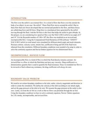 M o s t a f a A l M a h m u d | 4
INTRODUCTION
The flow over the airfoil is an external flow. It is a kind of flow that flows over the outside the
body of an object; in our case ‘the airfoil.’ These fluid flow moves around the airfoil. Due to
these flow there are forces developed that are normal and parallel to the flow, and these forces
are called drag force and lift force. Drag force is a mechanical force generated by the airfoil
moving through the fluid. And the lift force is the force that helps the airfoil to gain altitude. In
this project, we are considering low speed air flow over the NACA 0012 airfoil at an angle of 2o
and 14o
. For the Reynolds number of 2.88× 106
this flow was modeled as an inviscid and
incompressible flow. Using the Computational Fluid Dynamics (CFD) software “ANSYS”
NACA 0012 airfoil in wind tunnel were simulated for different attack angle and mesh elements.
Pressure contour, velocity vector, stream line, coefficient of drag and lift of the fluid were
obtained from this simulation. Different boundary conditions were needed to be setup in order to
solve the continuity equation and Navier-Stokes equation for two dimensional flows.
INCOMPRESSIBLE, INVISCID FLOW
An incompressible flow is a kind of flow in which the fluid density remains constant. An
inviscid flow is a flow in which the fluid does not have any viscosity. Drag coefficient is a
dimensionless quantity that is used to quantify the fluid resistance. Since we modeled our flow to
be inviscid or fluid without any resistance, the drag coefficient will always be zero.
BOUNDARY VALUE PROBLEM
We need to set certain boundary condition in the inlet, outlet, velocity magnitude and direction in
order to create the simulation. We define the velocity at the inlet according to our attack angle,
and set the gage pressure at the inlet to be zero. We assume the gage pressure at the outlet is also
zero. Lastly, we treat the air foil as a wall so that no flows can penetrate through the air foil.
Using this boundary condition we have to solve continuity equation, Navier- Stokes equations
for 2-D, steady, incompressible, and inviscid flow.
 