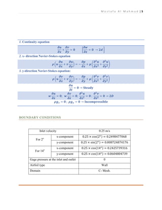 M o s t a f a A l M a h m u d | 5
1. Continuity equation
𝝏𝒖
𝝏𝒙
+
𝝏𝒗
𝝏𝒚
= 𝟎 [
𝝏𝒘
𝝏𝒛
= 𝟎 → 𝟐𝒅 ]
2. x- direction Navier-Stokes equation
𝝆 (𝒖
𝝏𝒖
𝝏𝒙
+ 𝒗
𝝏𝒖
𝝏𝒚
) = −
𝝏𝒑
𝝏𝒙
+ 𝝁 (
𝝏 𝟐
𝒖
𝝏𝒙 𝟐
+
𝝏 𝟐
𝒖
𝝏𝒚 𝟐
)
3. y-direction Navier-Stokes equation:
𝝆 (𝒖
𝝏𝒗
𝝏𝒙
+ 𝒗
𝝏𝒗
𝝏𝒚
) = −
𝝏𝒑
𝝏𝒚
+ 𝝁 (
𝝏 𝟐
𝒗
𝝏𝒙 𝟐
+
𝝏 𝟐
𝒗
𝝏𝒚 𝟐
)
𝝏𝒖
𝝏𝒕
= 𝟎 → 𝐒𝐭𝐞𝐚𝐝𝐲
𝒘
𝝏𝒖
𝝏𝒛
= 𝟎; 𝒘
𝝏𝒗
𝝏𝒛
= 𝟎;
𝝏 𝟐
𝒖
𝝏𝒛 𝟐
= 𝟎 ;
𝝏 𝟐
𝒗
𝝏𝒛 𝟐
= 𝟎 → 𝟐𝑫
𝝆𝒈 𝒙 = 𝟎 ; 𝝆𝒈 𝒚 = 𝟎 → 𝐈𝐧𝐜𝐨𝐦𝐩𝐫𝐞𝐬𝐬𝐢𝐛𝐥𝐞
BOUNDARY CONDITIONS
Inlet velocity 0.25 m/s
For 2o
x-component 0.25 × cos(2 𝑜) = 0.2498477068
y-component 0.25 × sin(2 𝑜) = 0.008724874176
For 14o
x-component 0.25 × cos(14 𝑜) = 0.2425739316
y-component 0.25 × cos(14 𝑜) = 0.0604804739
Gage pressure at the inlet and outlet 0
Airfoil type Wall
Domain C- Mesh.
 