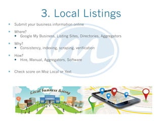 3. Local Listings
—  Submit your business information online
—  Where?
—  Google My Business, Listing Sites, Directories, Aggregators
—  Why?
—  Consistency, indexing, scraping, verification
—  How?
—  Hire, Manual, Aggregators, Software
—  Check score on Moz Local or Yext
 
